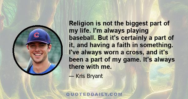 Religion is not the biggest part of my life. I'm always playing baseball. But it's certainly a part of it, and having a faith in something. I've always worn a cross, and it's been a part of my game. It's always there