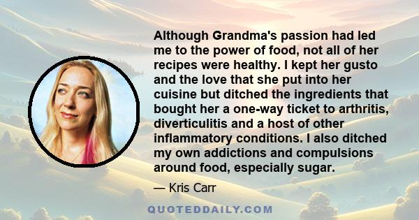 Although Grandma's passion had led me to the power of food, not all of her recipes were healthy. I kept her gusto and the love that she put into her cuisine but ditched the ingredients that bought her a one-way ticket