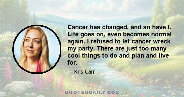 Cancer has changed, and so have I. Life goes on, even becomes normal again. I refused to let cancer wreck my party. There are just too many cool things to do and plan and live for.