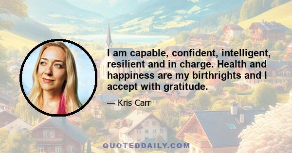 I am capable, confident, intelligent, resilient and in charge. Health and happiness are my birthrights and I accept with gratitude.