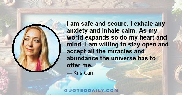 I am safe and secure. I exhale any anxiety and inhale calm. As my world expands so do my heart and mind. I am willing to stay open and accept all the miracles and abundance the universe has to offer me.