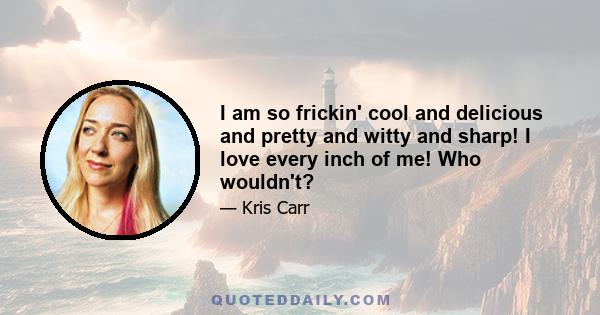 I am so frickin' cool and delicious and pretty and witty and sharp! I love every inch of me! Who wouldn't?