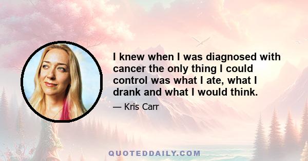 I knew when I was diagnosed with cancer the only thing I could control was what I ate, what I drank and what I would think.