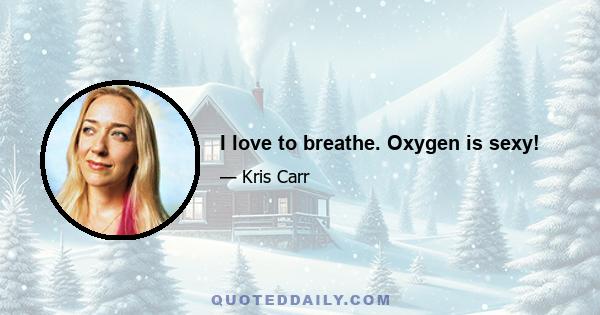 I love to breathe. Oxygen is sexy!