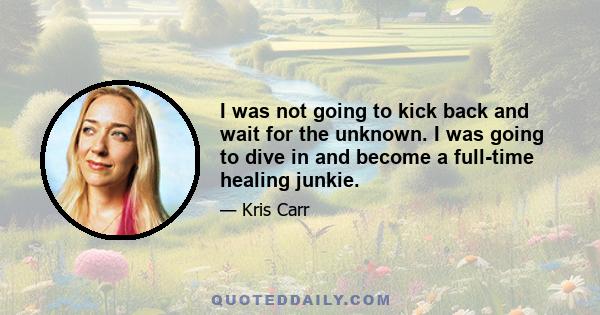 I was not going to kick back and wait for the unknown. I was going to dive in and become a full-time healing junkie.