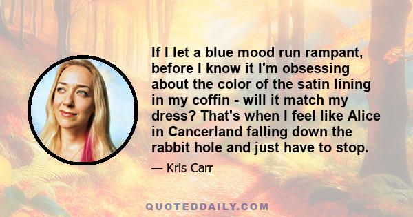 If I let a blue mood run rampant, before I know it I'm obsessing about the color of the satin lining in my coffin - will it match my dress? That's when I feel like Alice in Cancerland falling down the rabbit hole and