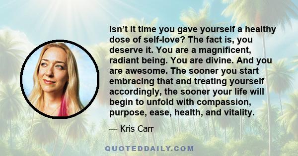 Isn’t it time you gave yourself a healthy dose of self-love? The fact is, you deserve it. You are a magnificent, radiant being. You are divine. And you are awesome. The sooner you start embracing that and treating