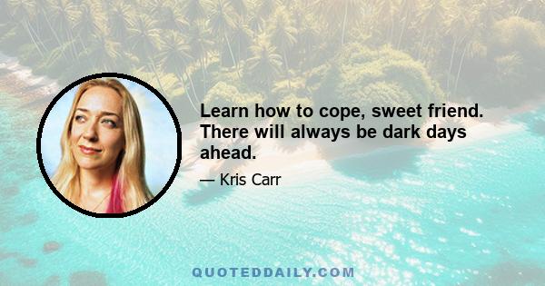 Learn how to cope, sweet friend. There will always be dark days ahead.