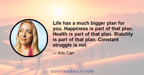 Life has a much bigger plan for you. Happiness is part of that plan. Health is part of that plan. Stability is part of that plan. Constant struggle is not.