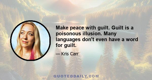 Make peace with guilt. Guilt is a poisonous illusion. Many languages don't even have a word for guilt.