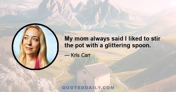 My mom always said I liked to stir the pot with a glittering spoon.