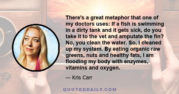 There's a great metaphor that one of my doctors uses: If a fish is swimming in a dirty tank and it gets sick, do you take it to the vet and amputate the fin? No, you clean the water. So, I cleaned up my system. By