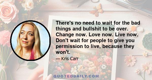 There's no need to wait for the bad things and bullshit to be over. Change now. Love now. Live now. Don't wait for people to give you permission to live, because they won't.