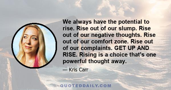 We always have the potential to rise. Rise out of our slump. Rise out of our negative thoughts. Rise out of our comfort zone. Rise out of our complaints. GET UP AND RISE. Rising is a choice that's one powerful thought