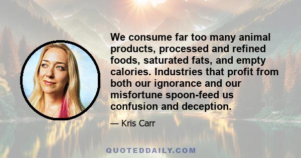 We consume far too many animal products, processed and refined foods, saturated fats, and empty calories. Industries that profit from both our ignorance and our misfortune spoon-feed us confusion and deception.