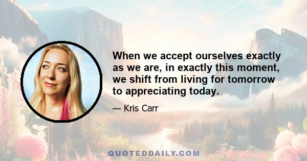 When we accept ourselves exactly as we are, in exactly this moment, we shift from living for tomorrow to appreciating today.