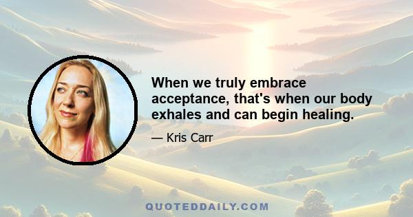 When we truly embrace acceptance, that's when our body exhales and can begin healing.