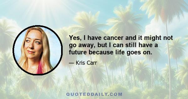 Yes, I have cancer and it might not go away, but I can still have a future because life goes on.