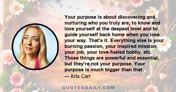 Your purpose is about discovering and nurturing who you truly are, to know and love yourself at the deepest level and to guide yourself back home when you lose your way. That's it. Everything else is your burning