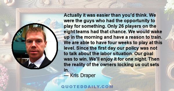 Actually it was easier than you'd think. We were the guys who had the opportunity to play for something. Only 26 players on the eight teams had that chance. We would wake up in the morning and have a reason to train. We 