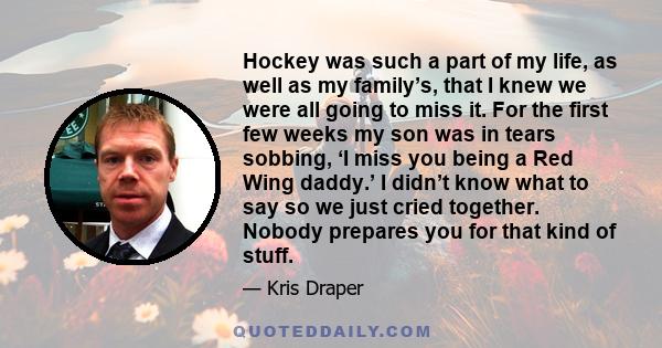 Hockey was such a part of my life, as well as my family’s, that I knew we were all going to miss it. For the first few weeks my son was in tears sobbing, ‘I miss you being a Red Wing daddy.’ I didn’t know what to say so 