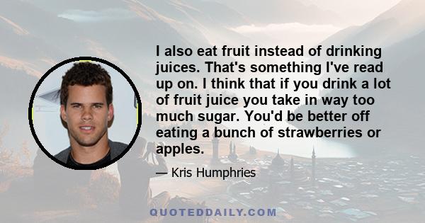 I also eat fruit instead of drinking juices. That's something I've read up on. I think that if you drink a lot of fruit juice you take in way too much sugar. You'd be better off eating a bunch of strawberries or apples.