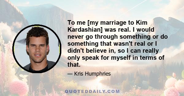 To me [my marriage to Kim Kardashian] was real. I would never go through something or do something that wasn't real or I didn't believe in, so I can really only speak for myself in terms of that.