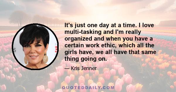 It's just one day at a time. I love multi-tasking and I'm really organized and when you have a certain work ethic, which all the girls have, we all have that same thing going on.