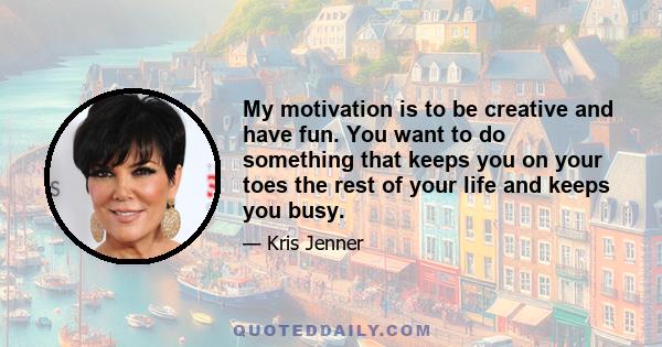 My motivation is to be creative and have fun. You want to do something that keeps you on your toes the rest of your life and keeps you busy.