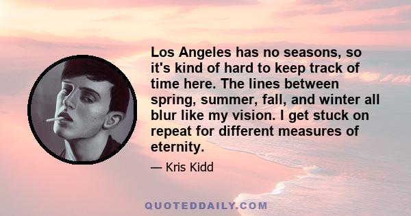 Los Angeles has no seasons, so it's kind of hard to keep track of time here. The lines between spring, summer, fall, and winter all blur like my vision. I get stuck on repeat for different measures of eternity.