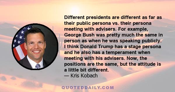 Different presidents are different as far as their public persona vs. their persona meeting with advisers. For example, George Bush was pretty much the same in person as when he was speaking publicly. I think Donald