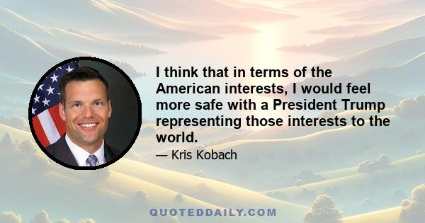 I think that in terms of the American interests, I would feel more safe with a President Trump representing those interests to the world.