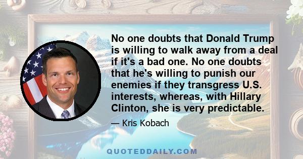 No one doubts that Donald Trump is willing to walk away from a deal if it's a bad one. No one doubts that he's willing to punish our enemies if they transgress U.S. interests, whereas, with Hillary Clinton, she is very