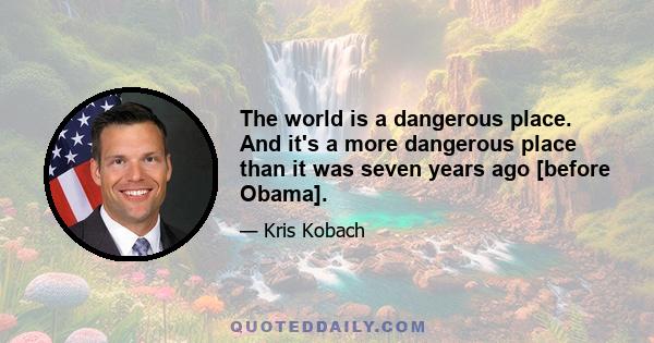 The world is a dangerous place. And it's a more dangerous place than it was seven years ago [before Obama].