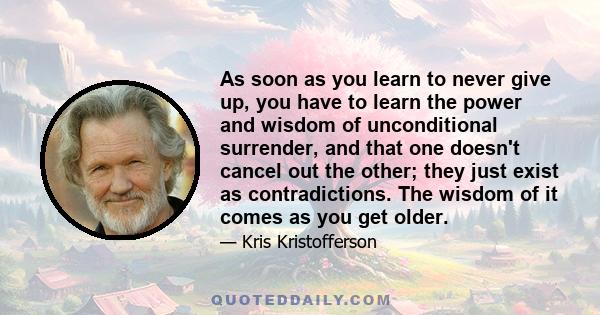 As soon as you learn to never give up, you have to learn the power and wisdom of unconditional surrender, and that one doesn't cancel out the other; they just exist as contradictions. The wisdom of it comes as you get