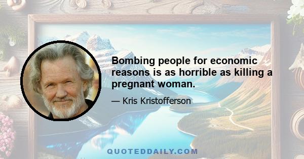 Bombing people for economic reasons is as horrible as killing a pregnant woman.