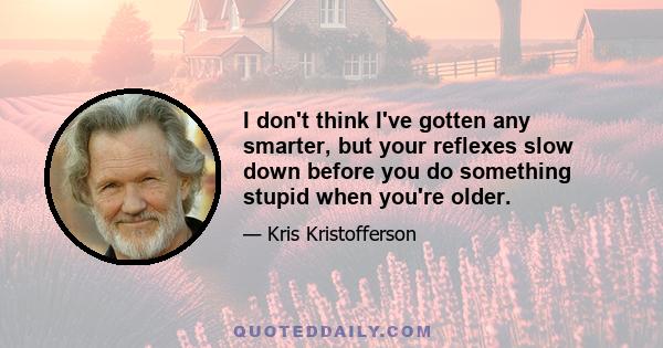 I don't think I've gotten any smarter, but your reflexes slow down before you do something stupid when you're older.