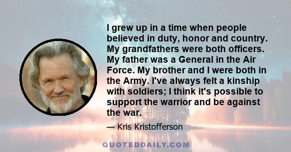 I grew up in a time when people believed in duty, honor and country. My grandfathers were both officers. My father was a General in the Air Force. My brother and I were both in the Army. I've always felt a kinship with