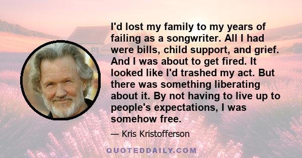 I'd lost my family to my years of failing as a songwriter. All I had were bills, child support, and grief. And I was about to get fired. It looked like I'd trashed my act. But there was something liberating about it. By 