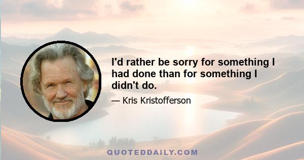 I'd rather be sorry for something I had done than for something I didn't do.