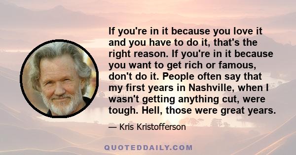 If you're in it because you love it and you have to do it, that's the right reason. If you're in it because you want to get rich or famous, don't do it. People often say that my first years in Nashville, when I wasn't