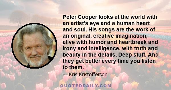 Peter Cooper looks at the world with an artist's eye and a human heart and soul. His songs are the work of an original, creative imagination, alive with humor and heartbreak and irony and intelligence, with truth and