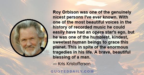 Roy Orbison was one of the genuinely nicest persons I've ever known. With one of the most beautiful voices in the history of recorded music he could easily have had an opera star's ego, but he was one of the humblest,