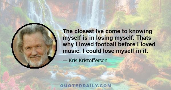 The closest Ive come to knowing myself is in losing myself. Thats why I loved football before I loved music. I could lose myself in it.