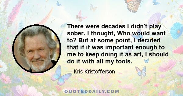 There were decades I didn't play sober. I thought, Who would want to? But at some point, I decided that if it was important enough to me to keep doing it as art, I should do it with all my tools.