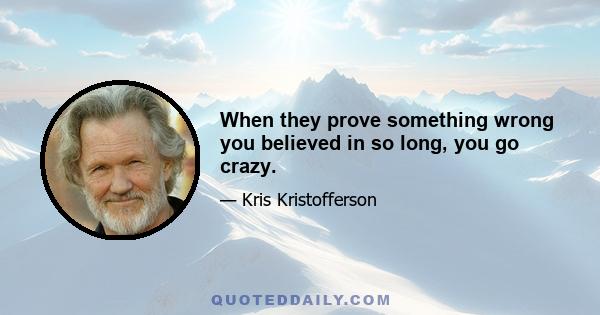 When they prove something wrong you believed in so long, you go crazy.