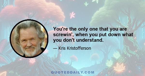 You're the only one that you are screwin', when you put down what you don't understand.