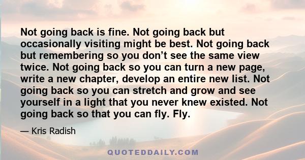 Not going back is fine. Not going back but occasionally visiting might be best. Not going back but remembering so you don’t see the same view twice. Not going back so you can turn a new page, write a new chapter,