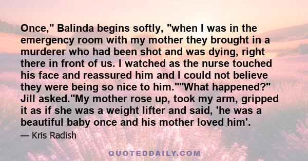 Once, Balinda begins softly, when I was in the emergency room with my mother they brought in a murderer who had been shot and was dying, right there in front of us. I watched as the nurse touched his face and reassured