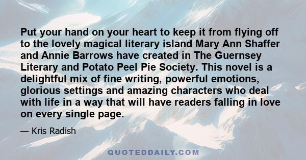 Put your hand on your heart to keep it from flying off to the lovely magical literary island Mary Ann Shaffer and Annie Barrows have created in The Guernsey Literary and Potato Peel Pie Society. This novel is a